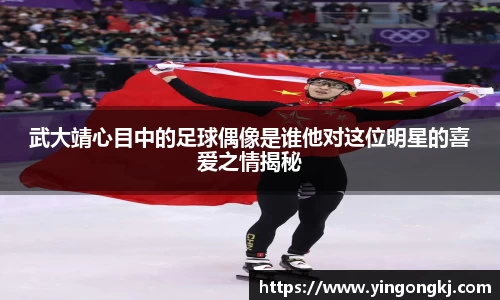 武大靖心目中的足球偶像是谁他对这位明星的喜爱之情揭秘