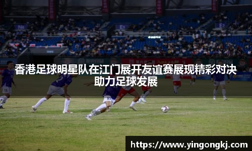 香港足球明星队在江门展开友谊赛展现精彩对决助力足球发展